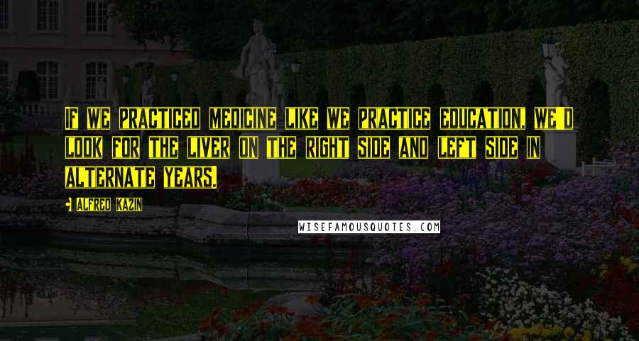 Alfred Kazin Quotes: If we practiced medicine like we practice education, we'd look for the liver on the right side and left side in alternate years.