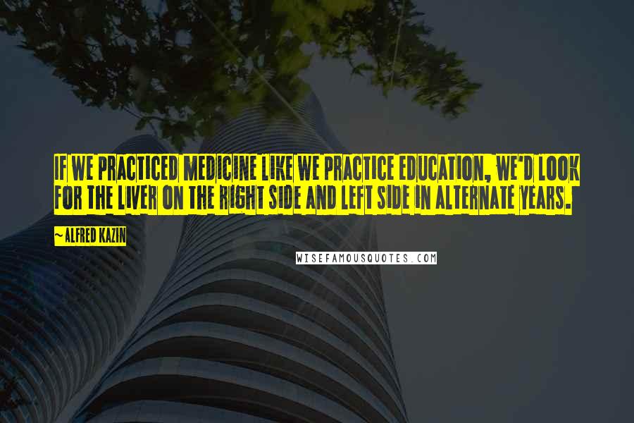 Alfred Kazin Quotes: If we practiced medicine like we practice education, we'd look for the liver on the right side and left side in alternate years.