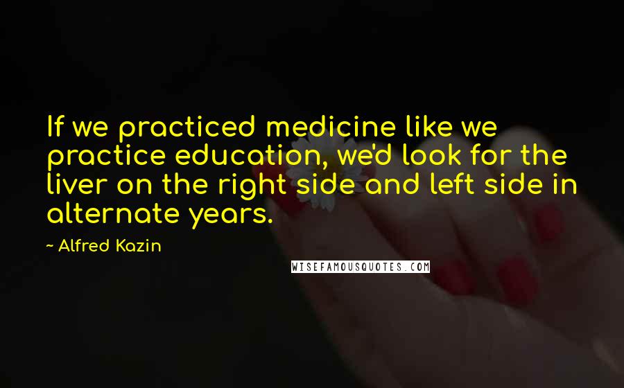 Alfred Kazin Quotes: If we practiced medicine like we practice education, we'd look for the liver on the right side and left side in alternate years.