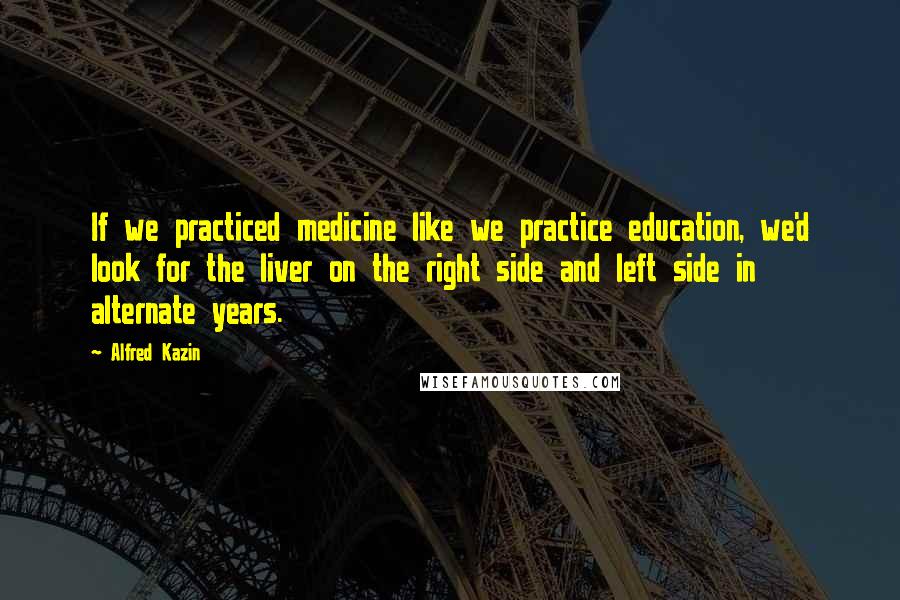 Alfred Kazin Quotes: If we practiced medicine like we practice education, we'd look for the liver on the right side and left side in alternate years.