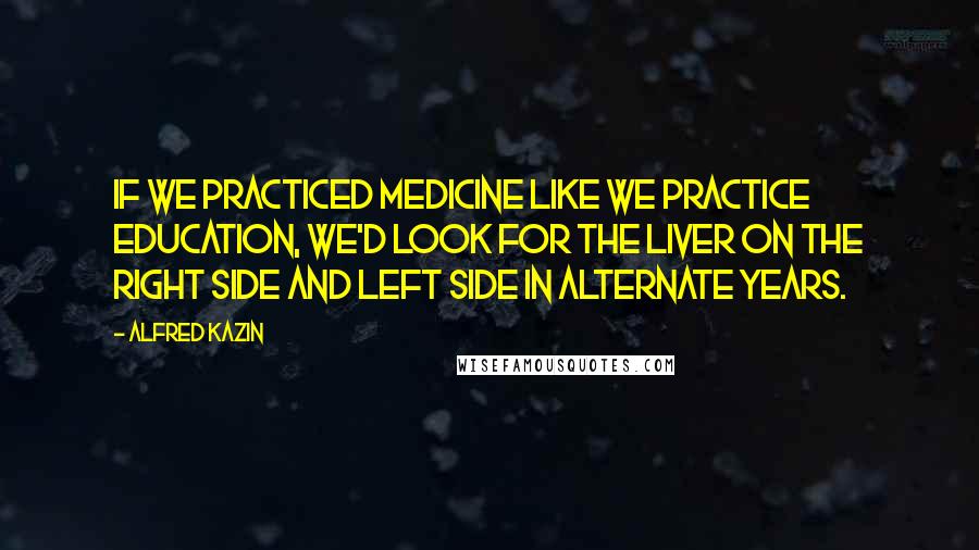 Alfred Kazin Quotes: If we practiced medicine like we practice education, we'd look for the liver on the right side and left side in alternate years.