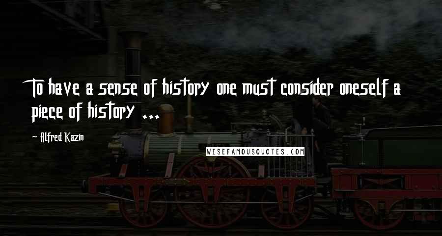 Alfred Kazin Quotes: To have a sense of history one must consider oneself a piece of history ...