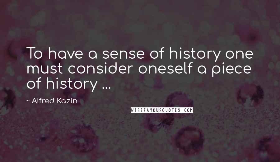 Alfred Kazin Quotes: To have a sense of history one must consider oneself a piece of history ...