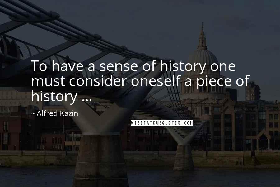 Alfred Kazin Quotes: To have a sense of history one must consider oneself a piece of history ...