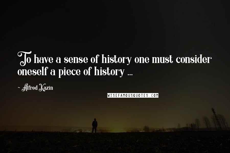 Alfred Kazin Quotes: To have a sense of history one must consider oneself a piece of history ...