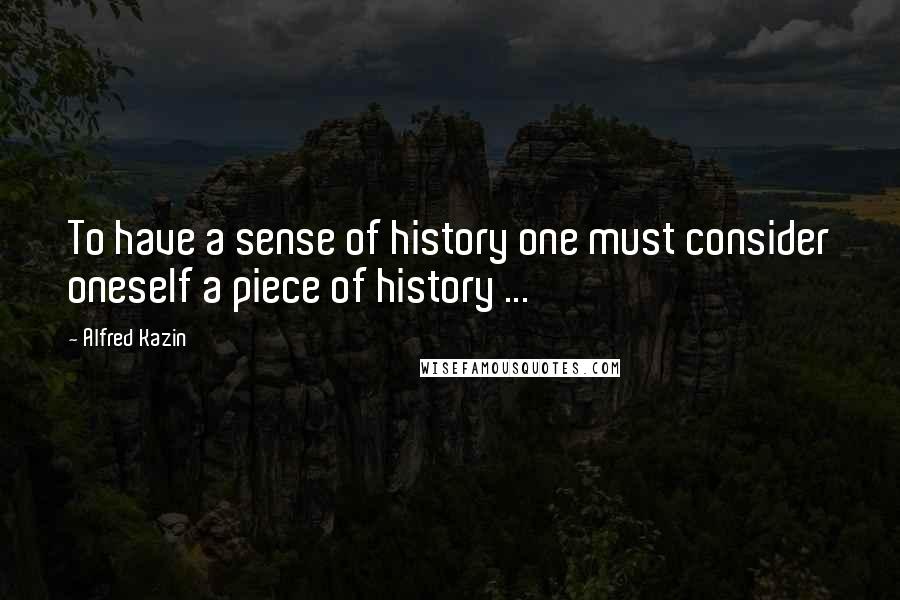 Alfred Kazin Quotes: To have a sense of history one must consider oneself a piece of history ...