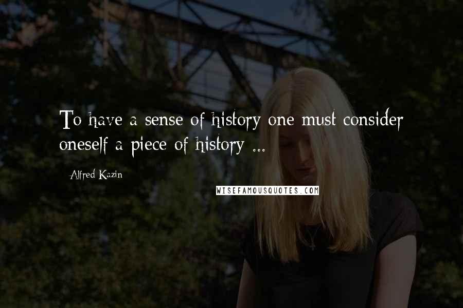 Alfred Kazin Quotes: To have a sense of history one must consider oneself a piece of history ...