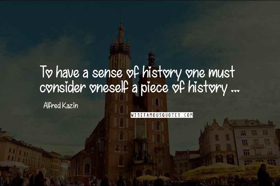 Alfred Kazin Quotes: To have a sense of history one must consider oneself a piece of history ...