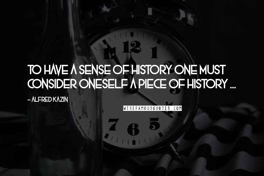 Alfred Kazin Quotes: To have a sense of history one must consider oneself a piece of history ...