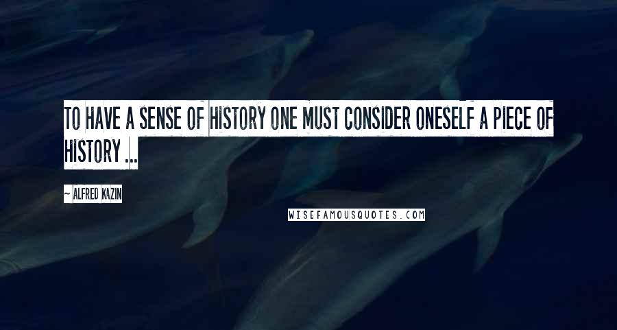 Alfred Kazin Quotes: To have a sense of history one must consider oneself a piece of history ...