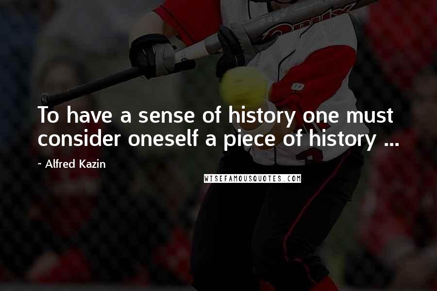 Alfred Kazin Quotes: To have a sense of history one must consider oneself a piece of history ...