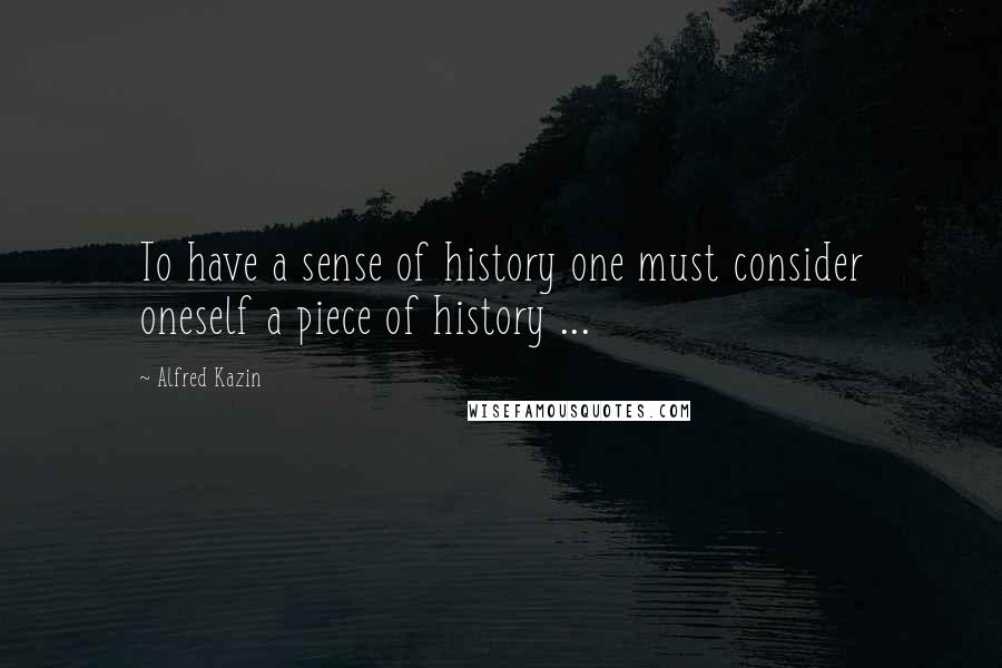 Alfred Kazin Quotes: To have a sense of history one must consider oneself a piece of history ...