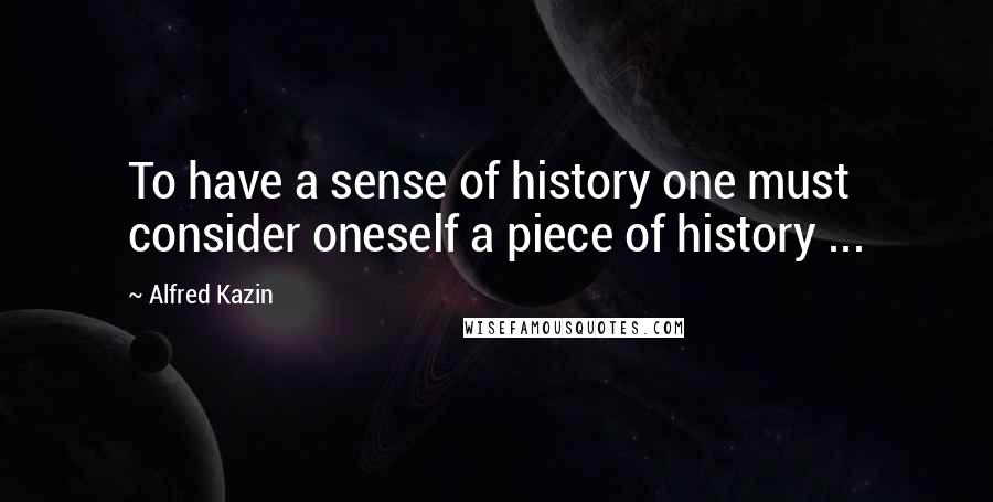 Alfred Kazin Quotes: To have a sense of history one must consider oneself a piece of history ...