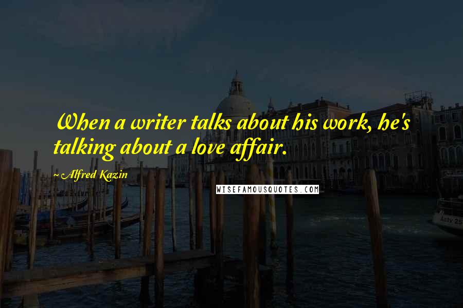 Alfred Kazin Quotes: When a writer talks about his work, he's talking about a love affair.