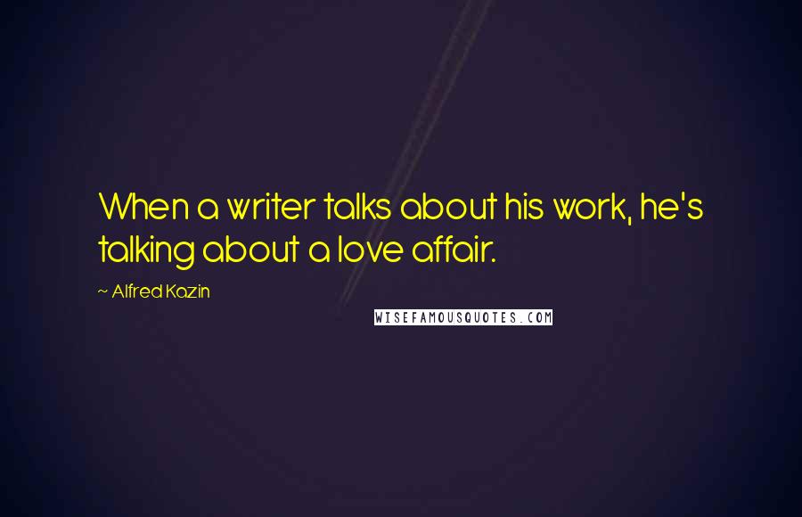 Alfred Kazin Quotes: When a writer talks about his work, he's talking about a love affair.