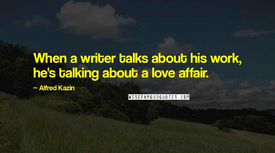 Alfred Kazin Quotes: When a writer talks about his work, he's talking about a love affair.