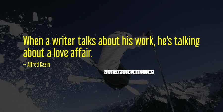 Alfred Kazin Quotes: When a writer talks about his work, he's talking about a love affair.