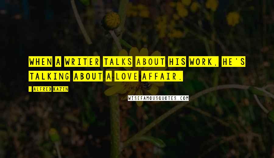 Alfred Kazin Quotes: When a writer talks about his work, he's talking about a love affair.