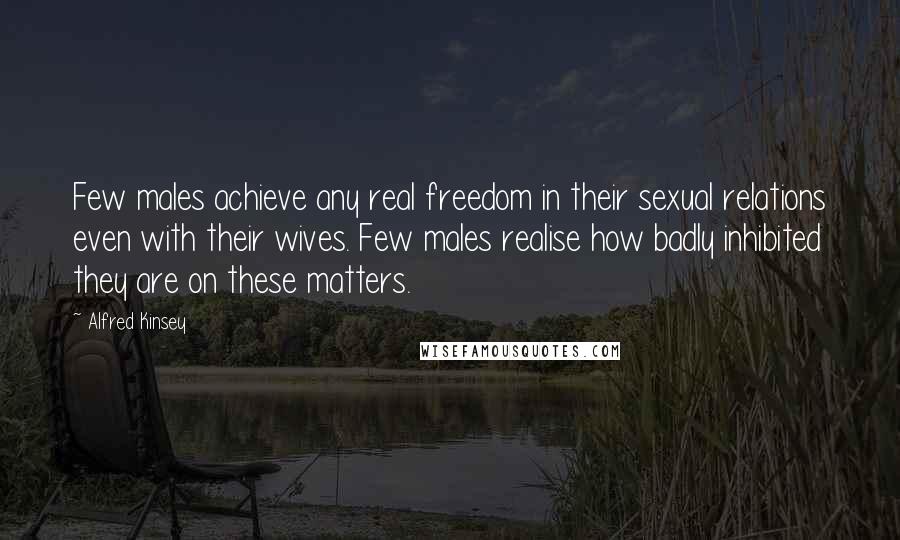 Alfred Kinsey Quotes: Few males achieve any real freedom in their sexual relations even with their wives. Few males realise how badly inhibited they are on these matters.