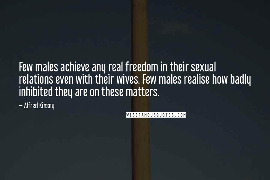 Alfred Kinsey Quotes: Few males achieve any real freedom in their sexual relations even with their wives. Few males realise how badly inhibited they are on these matters.
