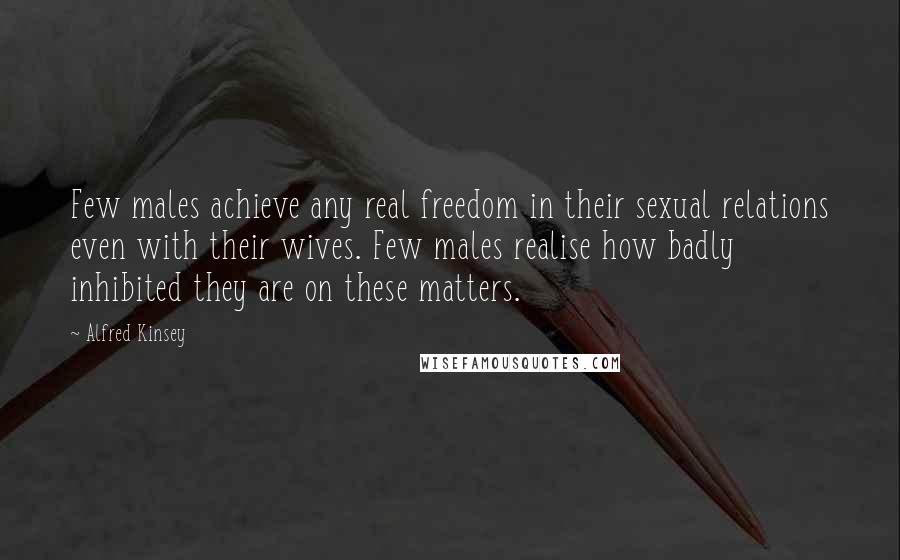 Alfred Kinsey Quotes: Few males achieve any real freedom in their sexual relations even with their wives. Few males realise how badly inhibited they are on these matters.