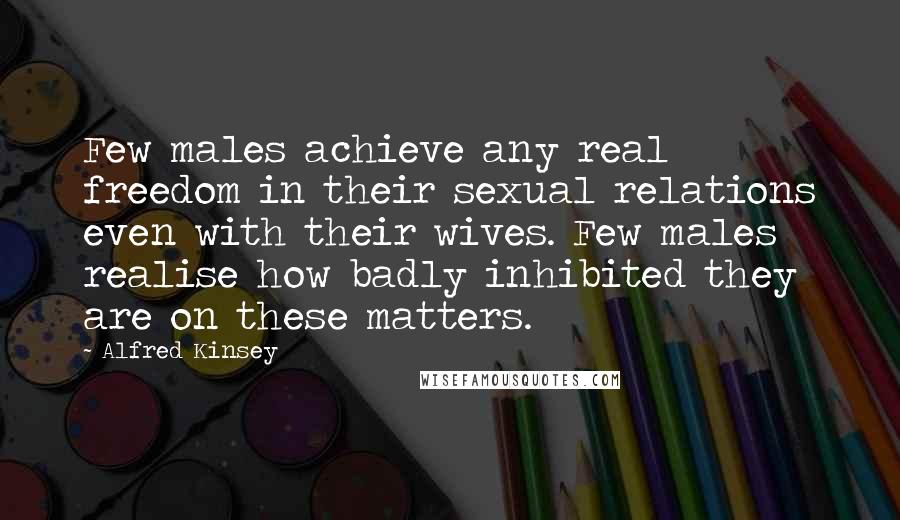 Alfred Kinsey Quotes: Few males achieve any real freedom in their sexual relations even with their wives. Few males realise how badly inhibited they are on these matters.
