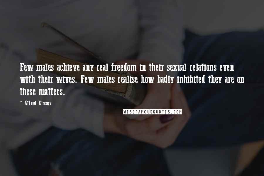 Alfred Kinsey Quotes: Few males achieve any real freedom in their sexual relations even with their wives. Few males realise how badly inhibited they are on these matters.