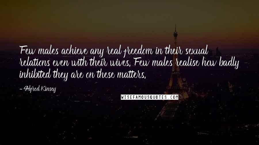 Alfred Kinsey Quotes: Few males achieve any real freedom in their sexual relations even with their wives. Few males realise how badly inhibited they are on these matters.