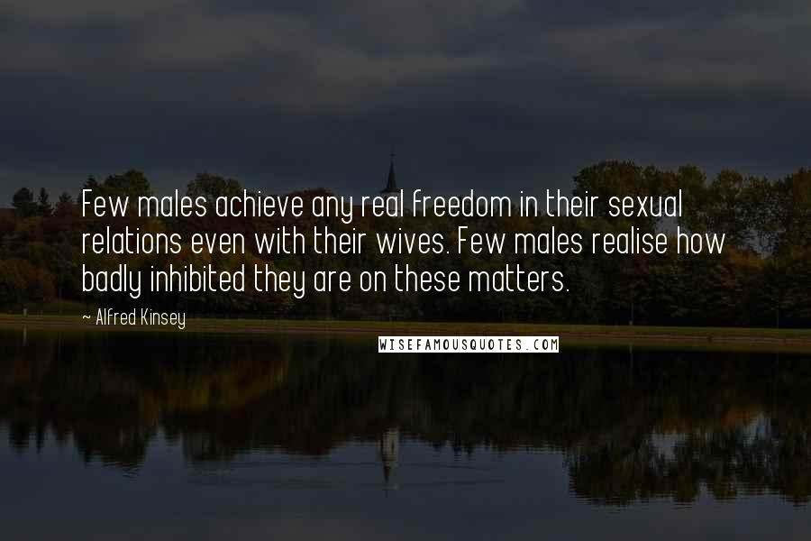 Alfred Kinsey Quotes: Few males achieve any real freedom in their sexual relations even with their wives. Few males realise how badly inhibited they are on these matters.