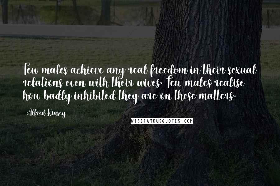 Alfred Kinsey Quotes: Few males achieve any real freedom in their sexual relations even with their wives. Few males realise how badly inhibited they are on these matters.