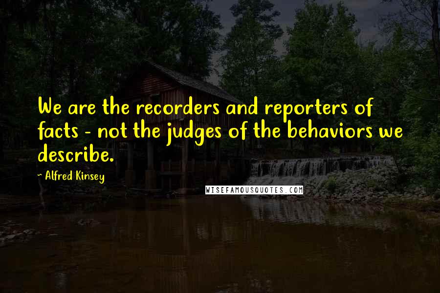 Alfred Kinsey Quotes: We are the recorders and reporters of facts - not the judges of the behaviors we describe.