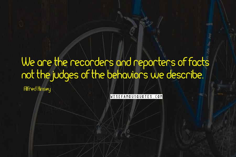 Alfred Kinsey Quotes: We are the recorders and reporters of facts - not the judges of the behaviors we describe.