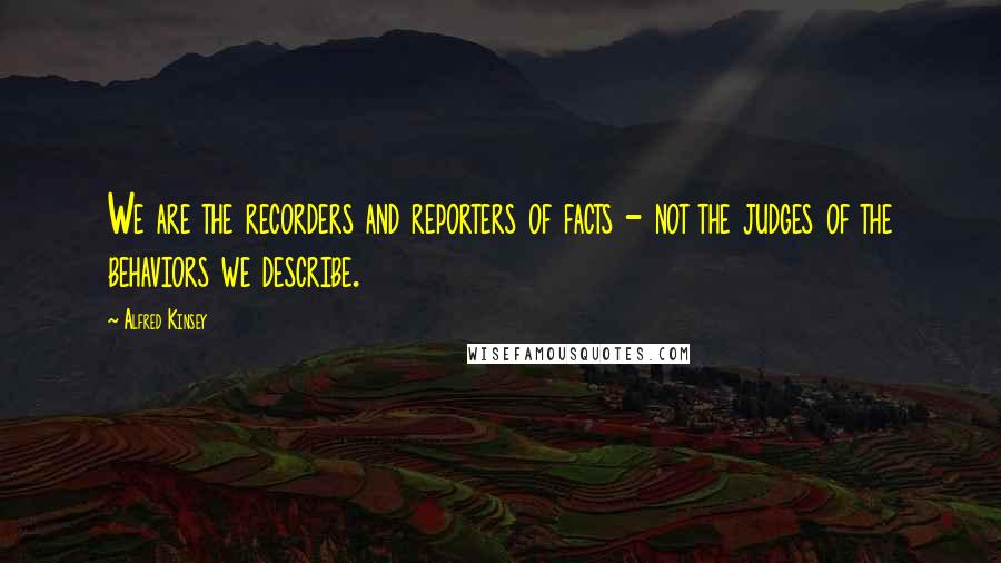 Alfred Kinsey Quotes: We are the recorders and reporters of facts - not the judges of the behaviors we describe.