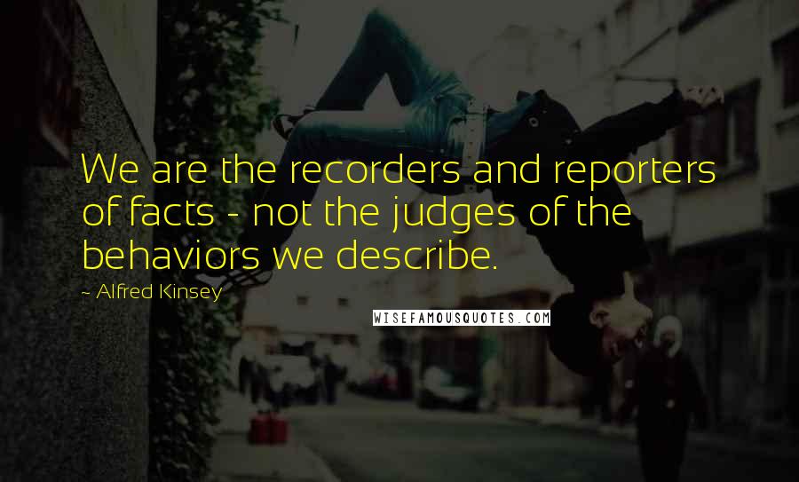 Alfred Kinsey Quotes: We are the recorders and reporters of facts - not the judges of the behaviors we describe.