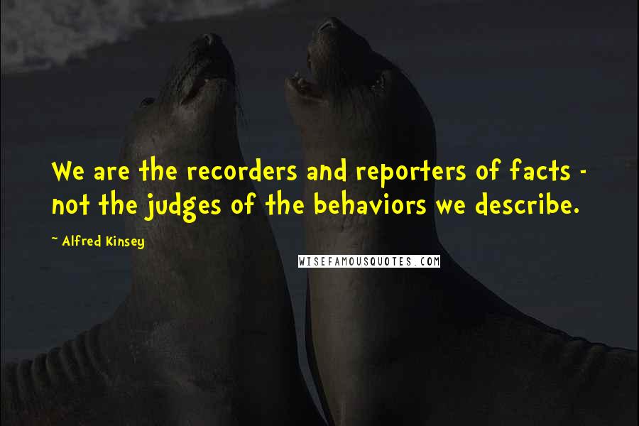 Alfred Kinsey Quotes: We are the recorders and reporters of facts - not the judges of the behaviors we describe.