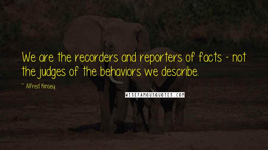 Alfred Kinsey Quotes: We are the recorders and reporters of facts - not the judges of the behaviors we describe.