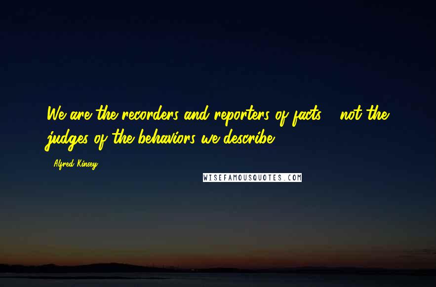 Alfred Kinsey Quotes: We are the recorders and reporters of facts - not the judges of the behaviors we describe.