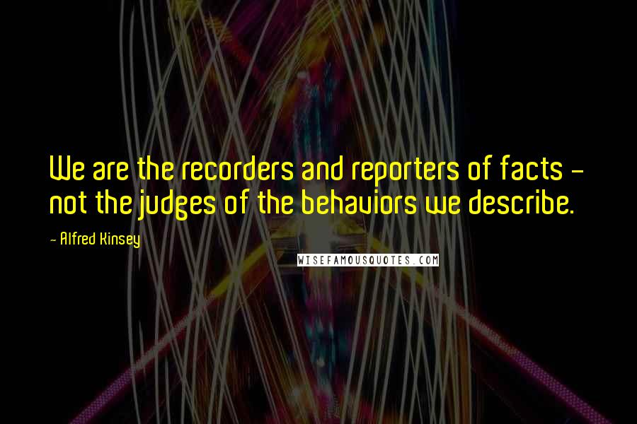 Alfred Kinsey Quotes: We are the recorders and reporters of facts - not the judges of the behaviors we describe.