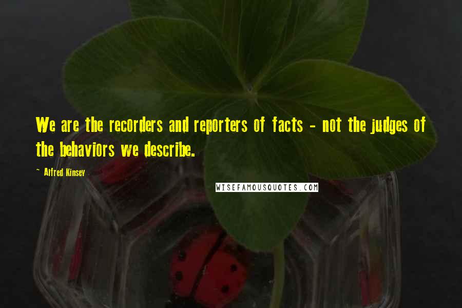 Alfred Kinsey Quotes: We are the recorders and reporters of facts - not the judges of the behaviors we describe.