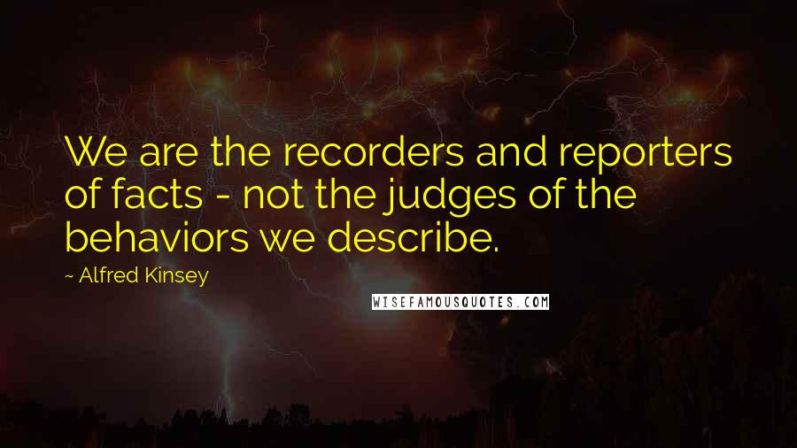 Alfred Kinsey Quotes: We are the recorders and reporters of facts - not the judges of the behaviors we describe.