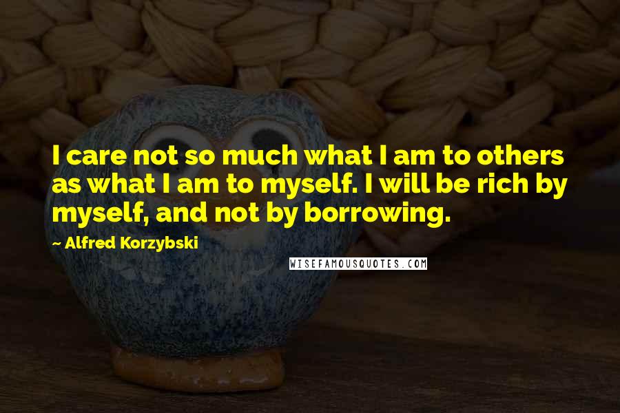 Alfred Korzybski Quotes: I care not so much what I am to others as what I am to myself. I will be rich by myself, and not by borrowing.