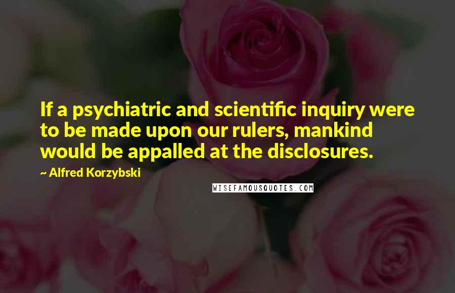 Alfred Korzybski Quotes: If a psychiatric and scientific inquiry were to be made upon our rulers, mankind would be appalled at the disclosures.