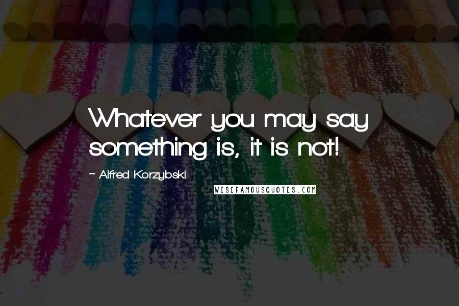 Alfred Korzybski Quotes: Whatever you may say something is, it is not!