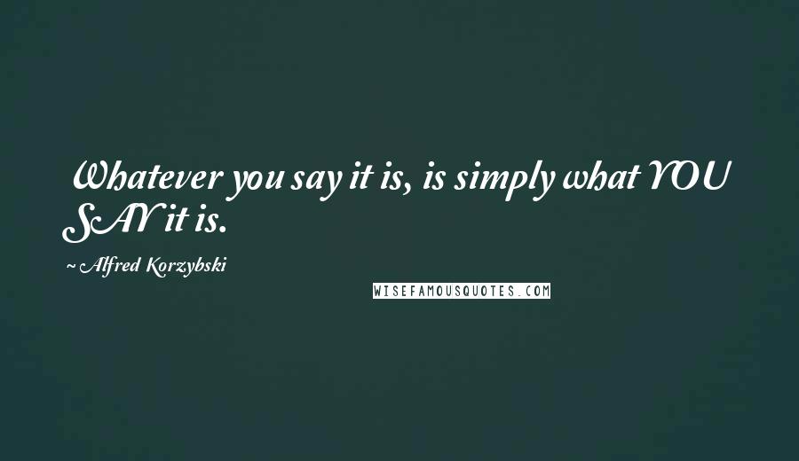 Alfred Korzybski Quotes: Whatever you say it is, is simply what YOU SAY it is.