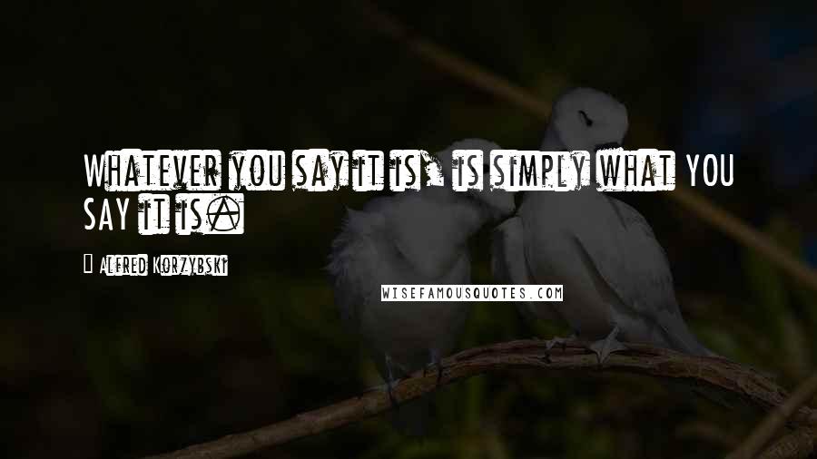 Alfred Korzybski Quotes: Whatever you say it is, is simply what YOU SAY it is.