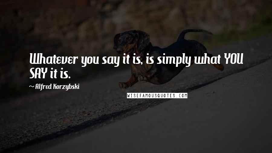 Alfred Korzybski Quotes: Whatever you say it is, is simply what YOU SAY it is.