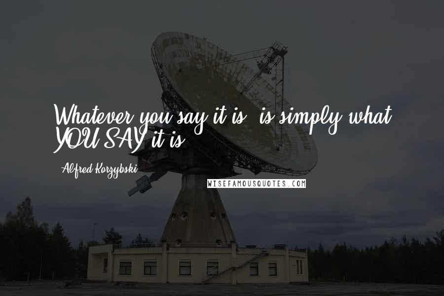 Alfred Korzybski Quotes: Whatever you say it is, is simply what YOU SAY it is.