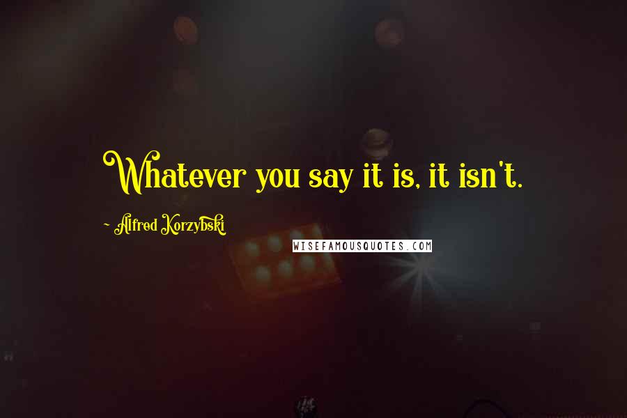 Alfred Korzybski Quotes: Whatever you say it is, it isn't.