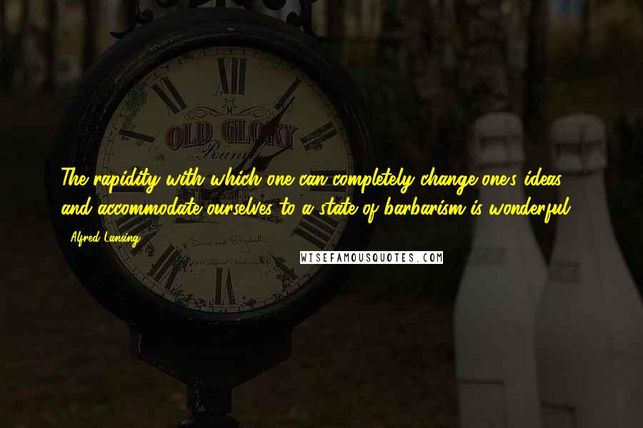 Alfred Lansing Quotes: The rapidity with which one can completely change one's ideas ... and accommodate ourselves to a state of barbarism is wonderful.