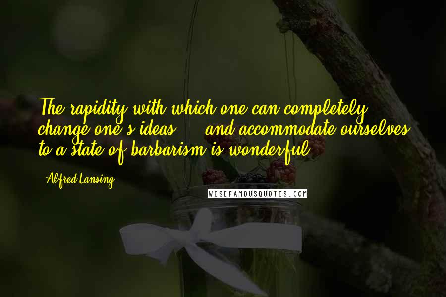 Alfred Lansing Quotes: The rapidity with which one can completely change one's ideas ... and accommodate ourselves to a state of barbarism is wonderful.